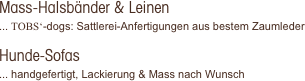 Mass-Halsbänder & Leinen
... TOBS‘-dogs: Sattlerei-Anfertigungen aus bestem Zaumleder

Hunde-Sofas
... handgefertigt, Lackierung & Mass nach Wunsch 