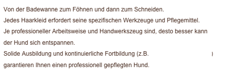 Von der Badewanne zum Föhnen und dann zum Schneiden. 
Jedes Haarkleid erfordert seine spezifischen Werkzeuge und Pflegemittel. 
Je professioneller Arbeitsweise und Handwerkszeug sind, desto besser kann 
der Hund sich entspannen. 
Solide Ausbildung und kontinuierliche Fortbildung (z.B. Hundeschnittschule.de)
garantieren Ihnen einen professionell gepflegten Hund.
