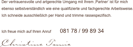 Der vertrauensvolle und artgerechte Umgang mit Ihrem ‚Partner‘ ist für mich 
ebenso selbstverständlich wie eine qualifizierte und fachgerechte Arbeitsweise. 
Ich schneide ausschließlich per Hand und trimme rassespezifisch.

Ich freue mich auf Ihren Anruf      081 78 / 99 89 34
Christine Tomic